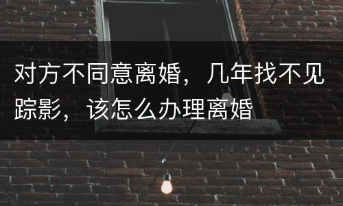 对方不同意离婚，几年找不见踪影，该怎么办理离婚
