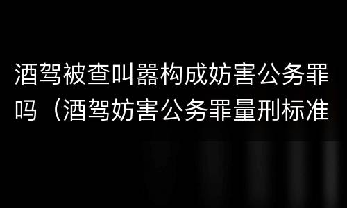 酒驾被查叫嚣构成妨害公务罪吗（酒驾妨害公务罪量刑标准）
