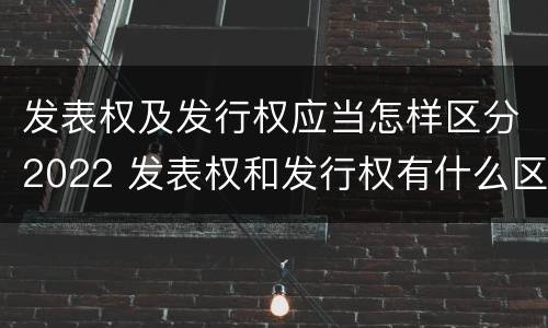 发表权及发行权应当怎样区分2022 发表权和发行权有什么区别
