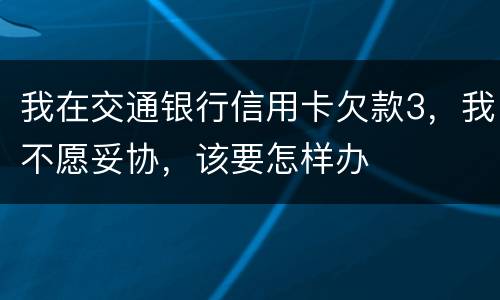 我在交通银行信用卡欠款3，我不愿妥协，该要怎样办