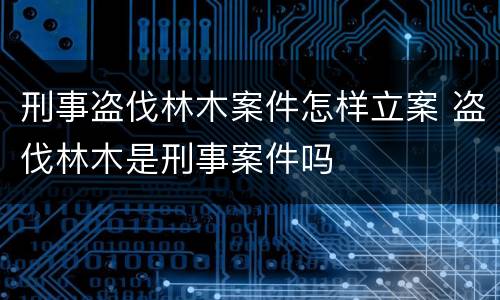 刑事盗伐林木案件怎样立案 盗伐林木是刑事案件吗