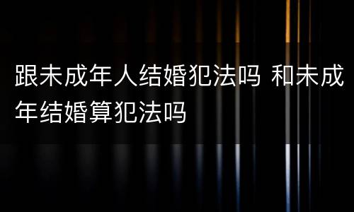 跟未成年人结婚犯法吗 和未成年结婚算犯法吗