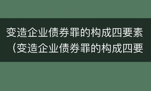 变造企业债券罪的构成四要素（变造企业债券罪的构成四要素不包括）