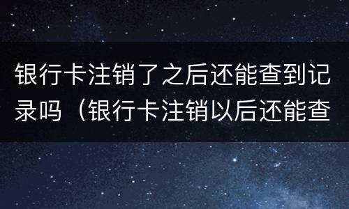 银行卡注销了之后还能查到记录吗（银行卡注销以后还能查到记录吗）