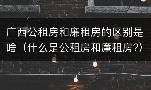 广西公租房和廉租房的区别是啥（什么是公租房和廉租房?）