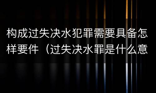 构成过失决水犯罪需要具备怎样要件（过失决水罪是什么意思）