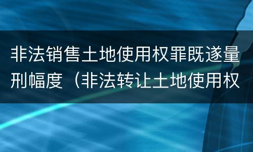 非法销售土地使用权罪既遂量刑幅度（非法转让土地使用权罪情节特别严重）
