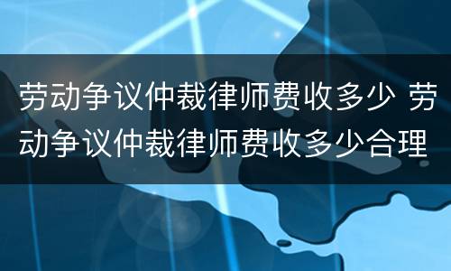 劳动争议仲裁律师费收多少 劳动争议仲裁律师费收多少合理