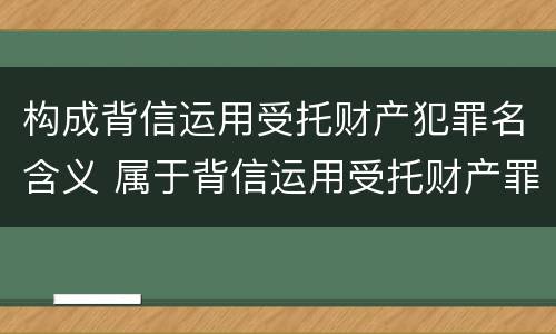 构成背信运用受托财产犯罪名含义 属于背信运用受托财产罪的犯罪主体的有