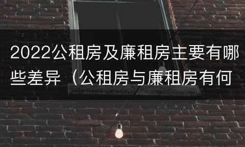 2022公租房及廉租房主要有哪些差异（公租房与廉租房有何区别）