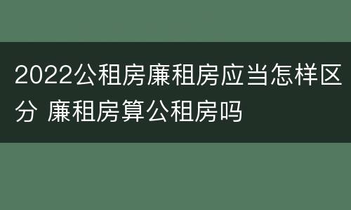 2022公租房廉租房应当怎样区分 廉租房算公租房吗