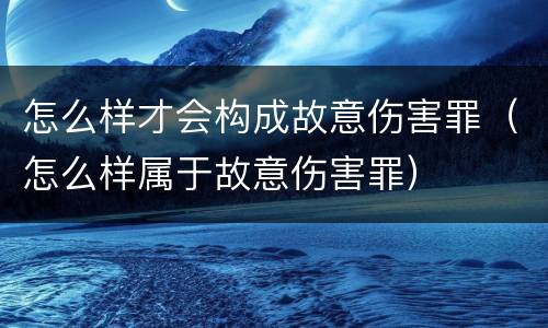 怎么样才会构成故意伤害罪（怎么样属于故意伤害罪）