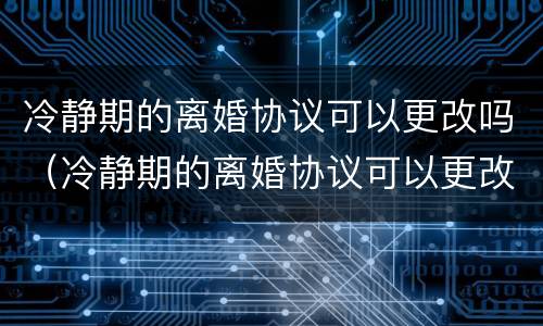冷静期的离婚协议可以更改吗（冷静期的离婚协议可以更改吗）