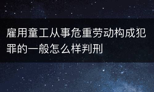 雇用童工从事危重劳动构成犯罪的一般怎么样判刑
