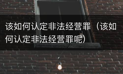 该如何认定非法经营罪（该如何认定非法经营罪呢）