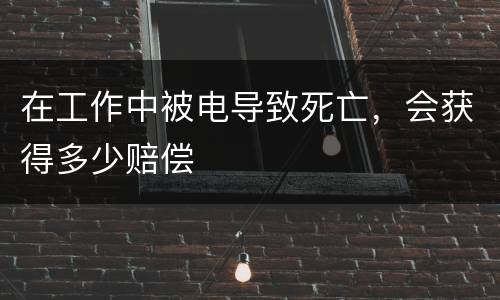 在工作中被电导致死亡，会获得多少赔偿