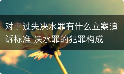 对于过失决水罪有什么立案追诉标准 决水罪的犯罪构成