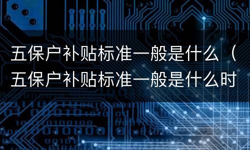 五保户补贴标准一般是什么（五保户补贴标准一般是什么时候发）