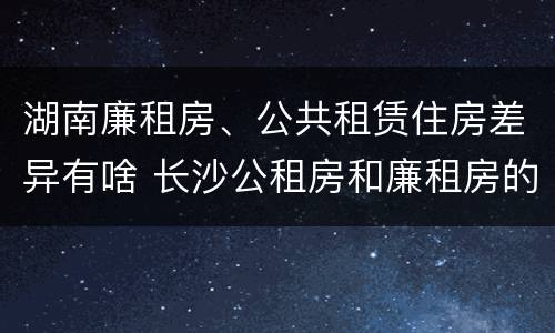 湖南廉租房、公共租赁住房差异有啥 长沙公租房和廉租房的区别