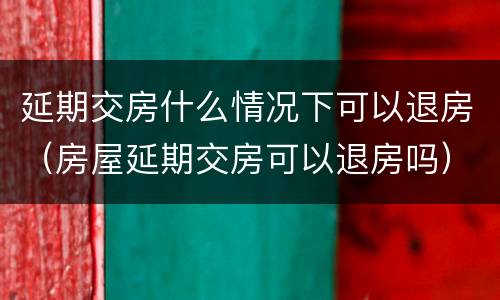 延期交房什么情况下可以退房（房屋延期交房可以退房吗）