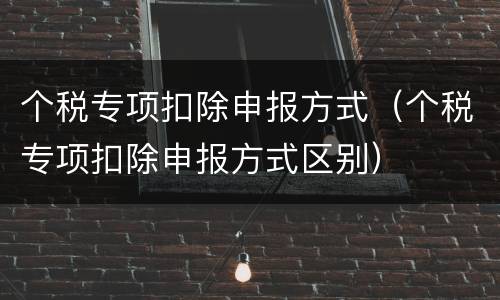 个税专项扣除申报方式（个税专项扣除申报方式区别）