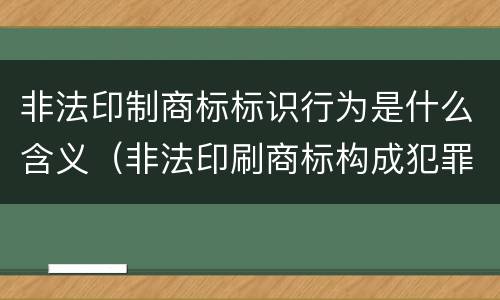 非法印制商标标识行为是什么含义（非法印刷商标构成犯罪吗）