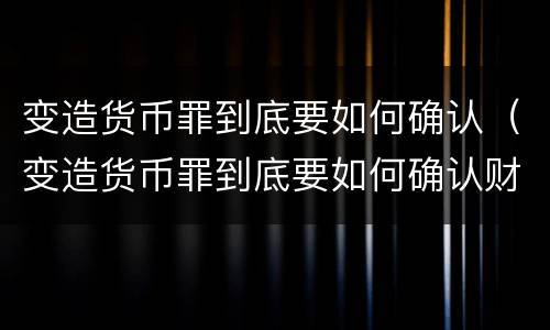 变造货币罪到底要如何确认（变造货币罪到底要如何确认财物）