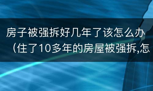 房子被强拆好几年了该怎么办（住了10多年的房屋被强拆,怎么办）