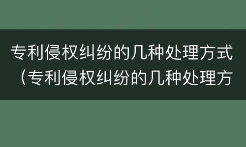 专利侵权纠纷的几种处理方式（专利侵权纠纷的几种处理方式有哪些）