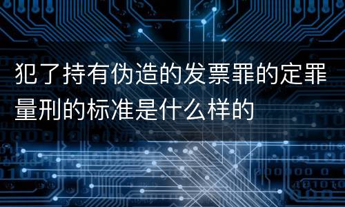 犯了持有伪造的发票罪的定罪量刑的标准是什么样的