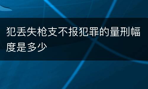 犯丢失枪支不报犯罪的量刑幅度是多少