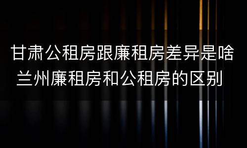 甘肃公租房跟廉租房差异是啥 兰州廉租房和公租房的区别