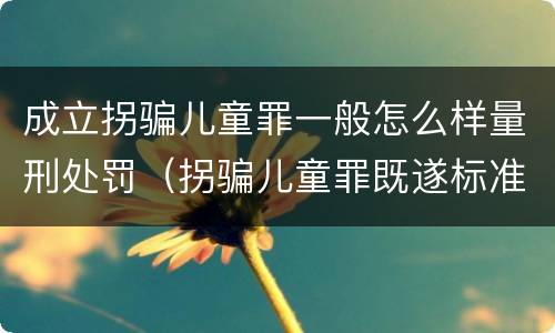 成立拐骗儿童罪一般怎么样量刑处罚（拐骗儿童罪既遂标准）
