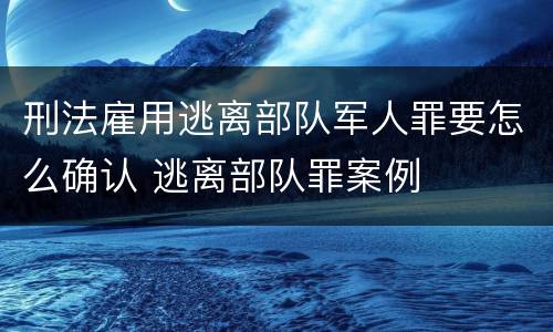 刑法雇用逃离部队军人罪要怎么确认 逃离部队罪案例