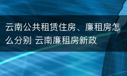 云南公共租赁住房、廉租房怎么分别 云南廉租房新政