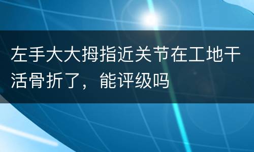 左手大大拇指近关节在工地干活骨折了，能评级吗