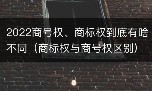 2022商号权、商标权到底有啥不同（商标权与商号权区别）