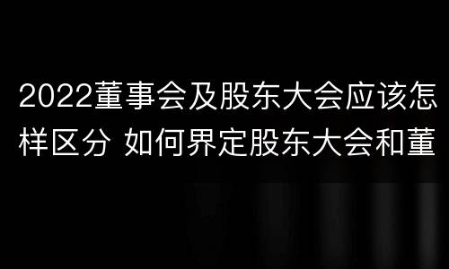 2022董事会及股东大会应该怎样区分 如何界定股东大会和董事会的权力边界