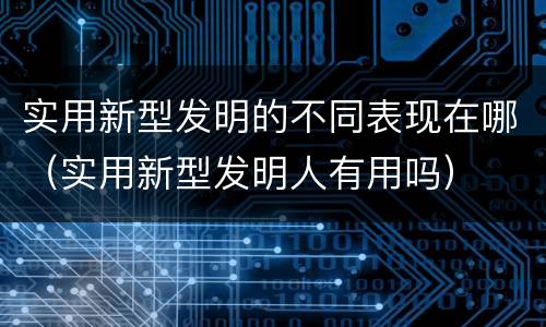 实用新型发明的不同表现在哪（实用新型发明人有用吗）