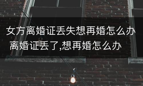 女方离婚证丢失想再婚怎么办 离婚证丢了,想再婚怎么办