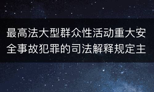 最高法大型群众性活动重大安全事故犯罪的司法解释规定主要内容都有哪些