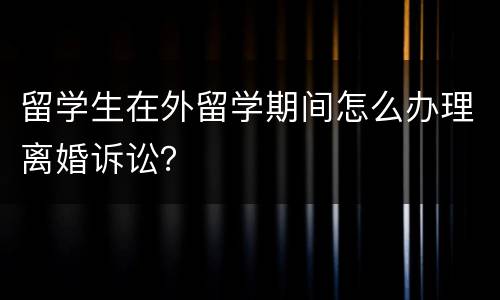 留学生在外留学期间怎么办理离婚诉讼？