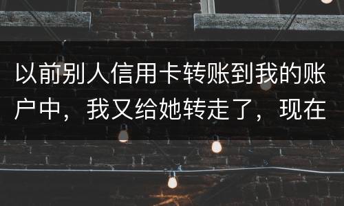 以前别人信用卡转账到我的账户中，我又给她转走了，现在她不还信用卡了和我会有关联吗