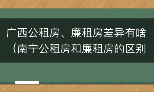 广西公租房、廉租房差异有啥（南宁公租房和廉租房的区别）