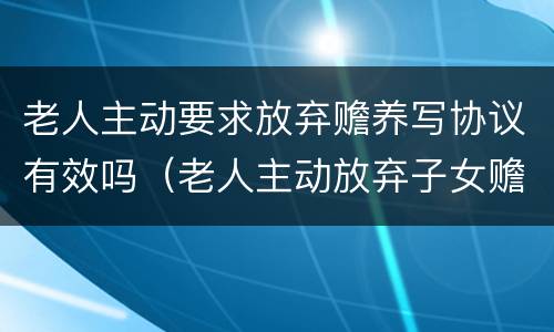 老人主动要求放弃赡养写协议有效吗（老人主动放弃子女赡养义务）