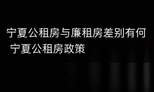 宁夏公租房与廉租房差别有何 宁夏公租房政策