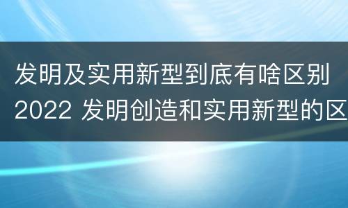 发明及实用新型到底有啥区别2022 发明创造和实用新型的区别