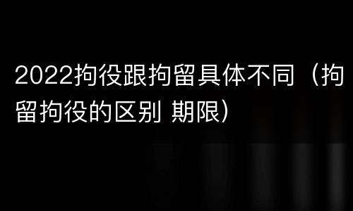 2022拘役跟拘留具体不同（拘留拘役的区别 期限）
