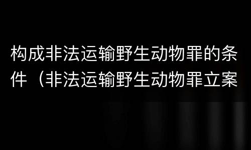 构成非法运输野生动物罪的条件（非法运输野生动物罪立案标准）