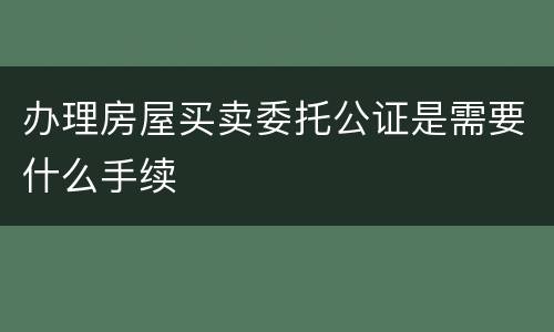 办理房屋买卖委托公证是需要什么手续